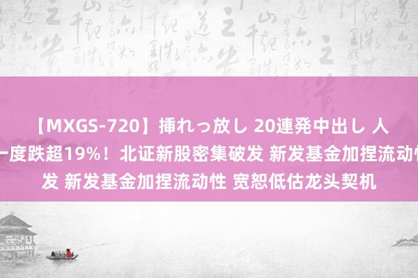 【MXGS-720】挿れっ放し 20連発中出し 人妻女雀士 雪菜 首日一度跌超19%！北证新股密集破发 新发基金加捏流动性 宽恕低估龙头契机