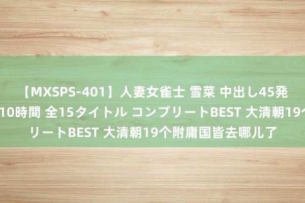 【MXSPS-401】人妻女雀士 雪菜 中出し45発＋厳選21コーナー 10時間 全15タイトル コンプリートBEST 大清朝19个附庸国皆去哪儿了