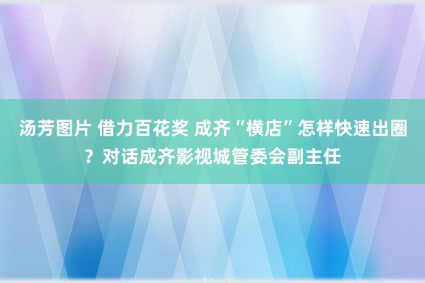 汤芳图片 借力百花奖 成齐“横店”怎样快速出圈？对话成齐影视城管委会副主任