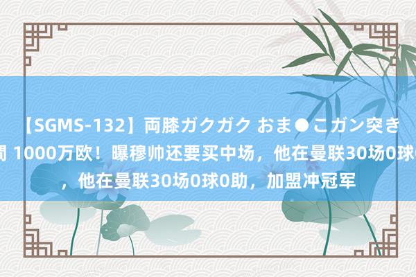 【SGMS-132】両膝ガクガク おま●こガン突き 立ちバック5時間 1000万欧！曝穆帅还要买中场，他在曼联30场0球0助，加盟冲冠军