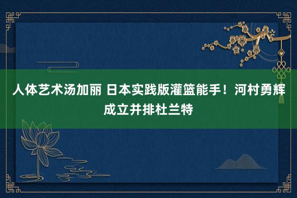 人体艺术汤加丽 日本实践版灌篮能手！河村勇辉成立并排杜兰特