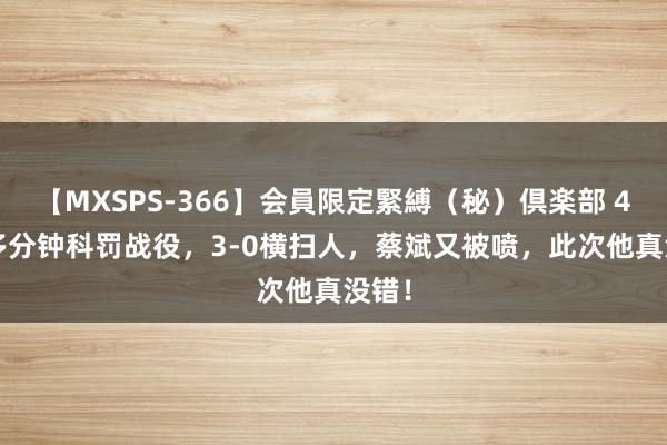 【MXSPS-366】会員限定緊縛（秘）倶楽部 4 30多分钟科罚战役，3-0横扫人，蔡斌又被喷，此次他真没错！