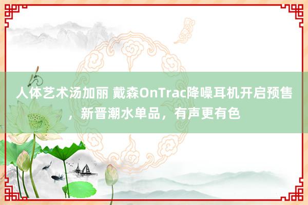 人体艺术汤加丽 戴森OnTrac降噪耳机开启预售，新晋潮水单品，有声更有色