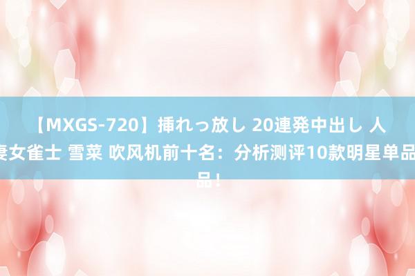 【MXGS-720】挿れっ放し 20連発中出し 人妻女雀士 雪菜 吹风机前十名：分析测评10款明星单品！