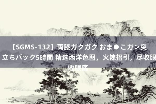 【SGMS-132】両膝ガクガク おま●こガン突き 立ちバック5時間 精选西洋色图，火辣招引，尽收眼底