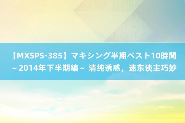 【MXSPS-385】マキシング半期ベスト10時間 ～2014年下半期編～ 清纯诱惑，迷东谈主巧妙