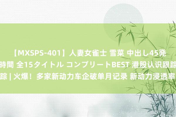 【MXSPS-401】人妻女雀士 雪菜 中出し45発＋厳選21コーナー 10時間 全15タイトル コンプリートBEST 港股认识跟踪 | 火爆！多家新动力车企破单月记录 新动力浸透率过半近在刻下(附认识股)