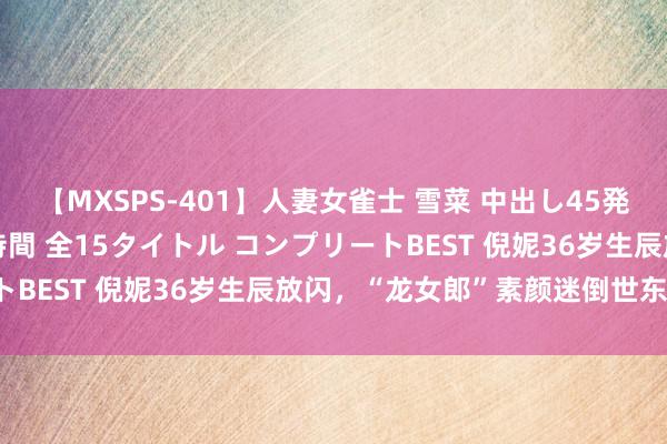 【MXSPS-401】人妻女雀士 雪菜 中出し45発＋厳選21コーナー 10時間 全15タイトル コンプリートBEST 倪妮36岁生辰放闪，“龙女郎”素颜迷倒世东谈主！