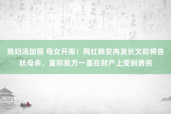 贱妇汤加丽 母女开撕！网红韩安冉发长文称将告状母亲，宣称我方一直在财产上受到诱拐