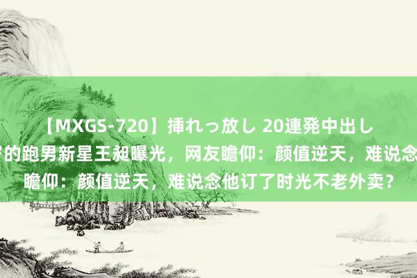 【MXGS-720】挿れっ放し 20連発中出し 人妻女雀士 雪菜 14岁的跑男新星王昶曝光，网友瞻仰：颜值逆天，难说念他订了时光不老外卖？