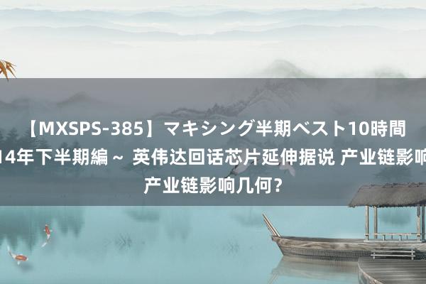 【MXSPS-385】マキシング半期ベスト10時間 ～2014年下半期編～ 英伟达回话芯片延伸据说 产业链影响几何？