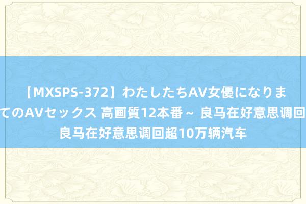 【MXSPS-372】わたしたちAV女優になりました。～初めてのAVセックス 高画質12本番～ 良马在好意思调回超10万辆汽车