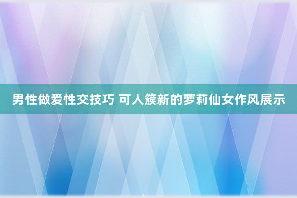 男性做爱性交技巧 可人簇新的萝莉仙女作风展示