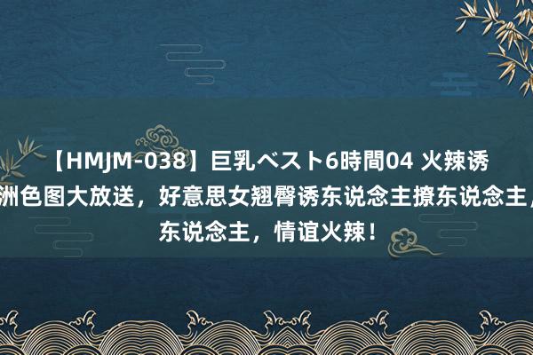 【HMJM-038】巨乳ベスト6時間04 火辣诱骗！最新亚洲色图大放送，好意思女翘臀诱东说念主撩东说念主，情谊火辣！