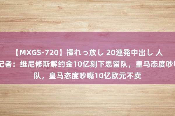 【MXGS-720】挿れっ放し 20連発中出し 人妻女雀士 雪菜 记者：维尼修斯解约金10亿刻下思留队，皇马态度吵嘴10亿欧元不卖