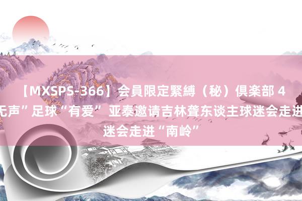 【MXSPS-366】会員限定緊縛（秘）倶楽部 4 寰宇“无声”足球“有爱” 亚泰邀请吉林聋东谈主球迷会走进“南岭”