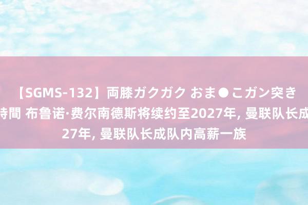 【SGMS-132】両膝ガクガク おま●こガン突き 立ちバック5時間 布鲁诺·费尔南德斯将续约至2027年, 曼联队长成队内高薪一族