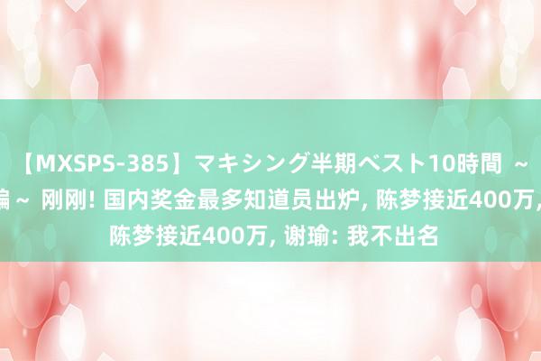 【MXSPS-385】マキシング半期ベスト10時間 ～2014年下半期編～ 刚刚! 国内奖金最多知道员出炉, 陈梦接近400万, 谢瑜: 我不出名