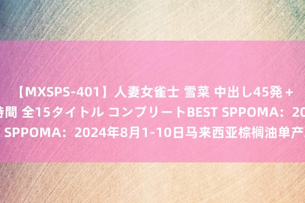 【MXSPS-401】人妻女雀士 雪菜 中出し45発＋厳選21コーナー 10時間 全15タイトル コンプリートBEST SPPOMA：2024年8月1-10日马来西亚棕榈油单产减少8%