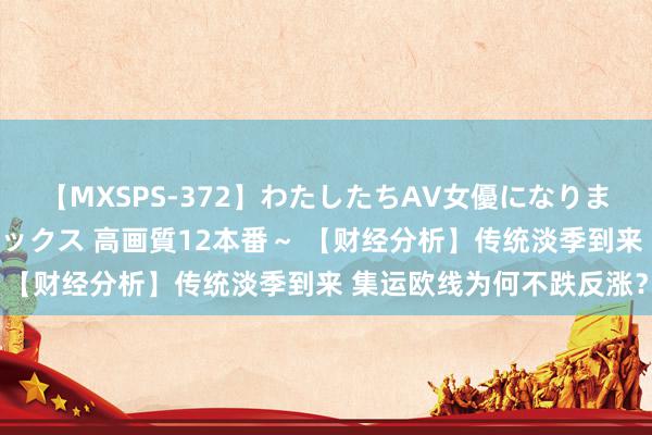 【MXSPS-372】わたしたちAV女優になりました。～初めてのAVセックス 高画質12本番～ 【财经分析】传统淡季到来 集运欧线为何不跌反涨？