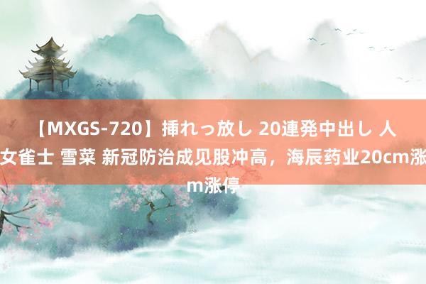 【MXGS-720】挿れっ放し 20連発中出し 人妻女雀士 雪菜 新冠防治成见股冲高，海辰药业20cm涨停