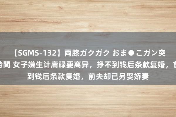 【SGMS-132】両膝ガクガク おま●こガン突き 立ちバック5時間 女子嫌生计庸碌要离异，挣不到钱后条款复婚，前夫却已另娶娇妻