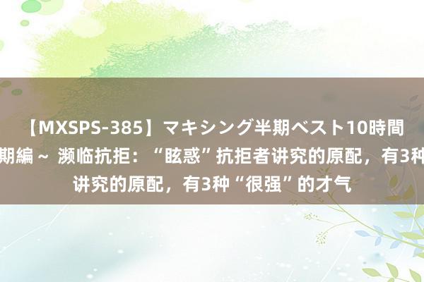 【MXSPS-385】マキシング半期ベスト10時間 ～2014年下半期編～ 濒临抗拒：“眩惑”抗拒者讲究的原配，有3种“很强”的才气