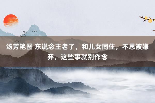 汤芳艳图 东说念主老了，和儿女同住，不思被嫌弃，这些事就别作念