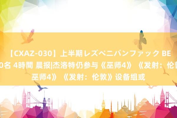 【CXAZ-030】上半期レズペニバンファック BEST10 10組20名 4時間 晨报|杰洛特仍参与《巫师4》 《发射：伦敦》设备组或