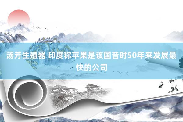 汤芳生殖器 印度称苹果是该国昔时50年来发展最快的公司