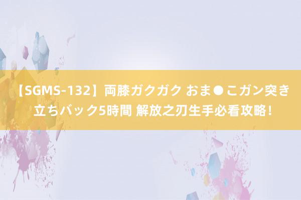 【SGMS-132】両膝ガクガク おま●こガン突き 立ちバック5時間 解放之刃生手必看攻略！