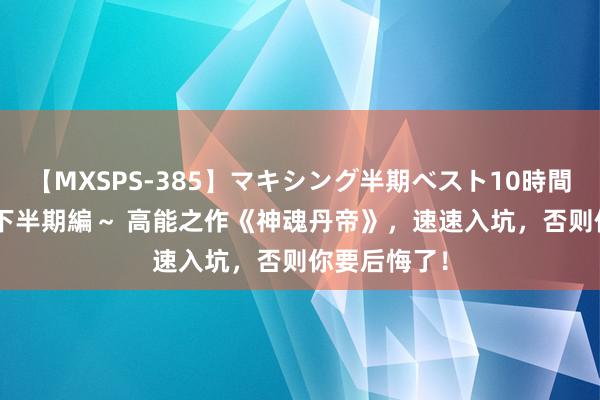 【MXSPS-385】マキシング半期ベスト10時間 ～2014年下半期編～ 高能之作《神魂丹帝》，速速入坑，否则你要后悔了！