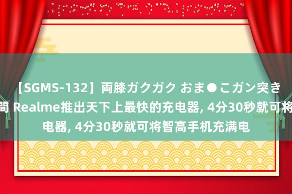 【SGMS-132】両膝ガクガク おま●こガン突き 立ちバック5時間 Realme推出天下上最快的充电器, 4分30秒就可将智高手机充满电