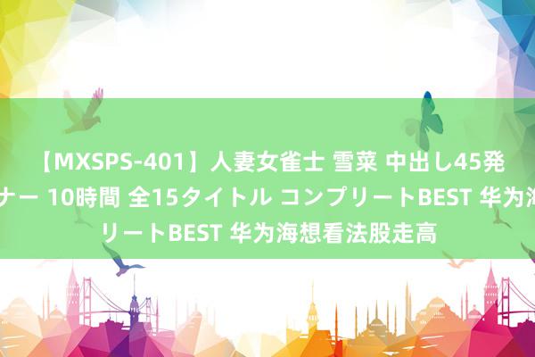 【MXSPS-401】人妻女雀士 雪菜 中出し45発＋厳選21コーナー 10時間 全15タイトル コンプリートBEST 华为海想看法股走高