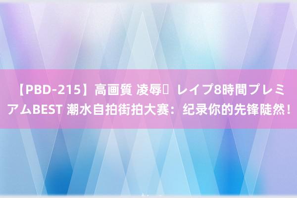 【PBD-215】高画質 凌辱・レイプ8時間プレミアムBEST 潮水自拍街拍大赛：纪录你的先锋陡然！