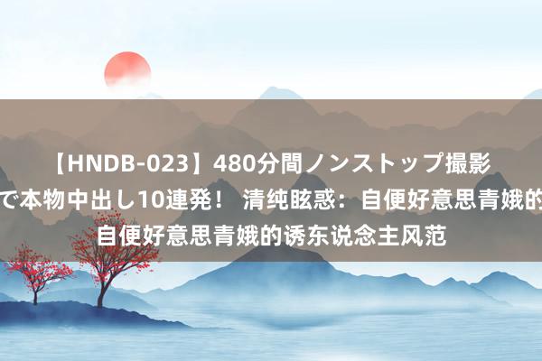 【HNDB-023】480分間ノンストップ撮影 ノーカット編集で本物中出し10連発！ 清纯眩惑：自便好意思青娥的诱东说念主风范