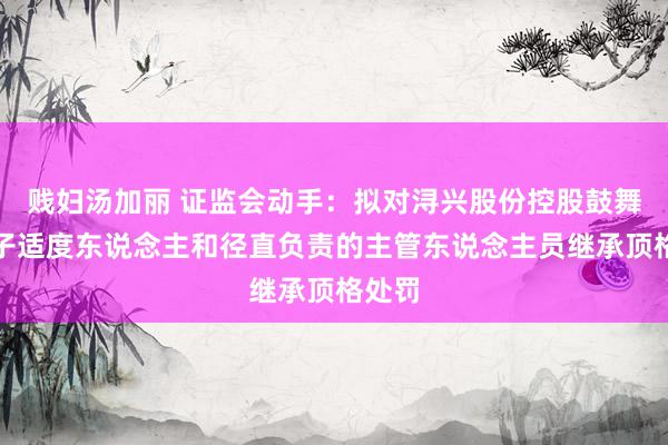 贱妇汤加丽 证监会动手：拟对浔兴股份控股鼓舞、骨子适度东说念主和径直负责的主管东说念主员继承顶格处罚