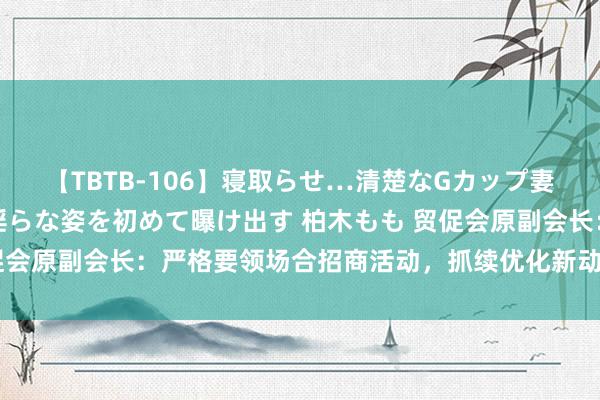 【TBTB-106】寝取らせ…清楚なGカップ妻が背徳感の快楽を知り淫らな姿を初めて曝け出す 柏木もも 贸促会原副会长：严格要领场合招商活动，抓续优化新动力产业链生态