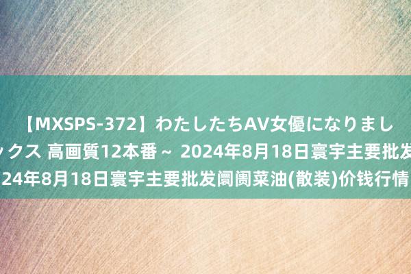 【MXSPS-372】わたしたちAV女優になりました。～初めてのAVセックス 高画質12本番～ 2024年8月18日寰宇主要批发阛阓菜油(散装)价钱行情