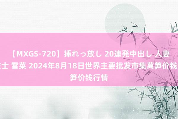 【MXGS-720】挿れっ放し 20連発中出し 人妻女雀士 雪菜 2024年8月18日世界主要批发市集莴笋价钱行情