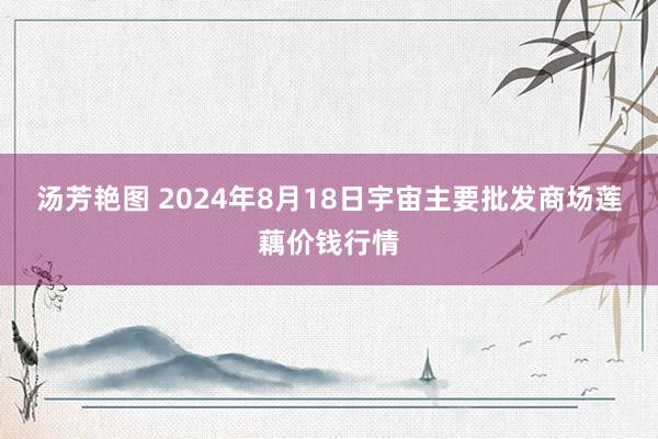 汤芳艳图 2024年8月18日宇宙主要批发商场莲藕价钱行情