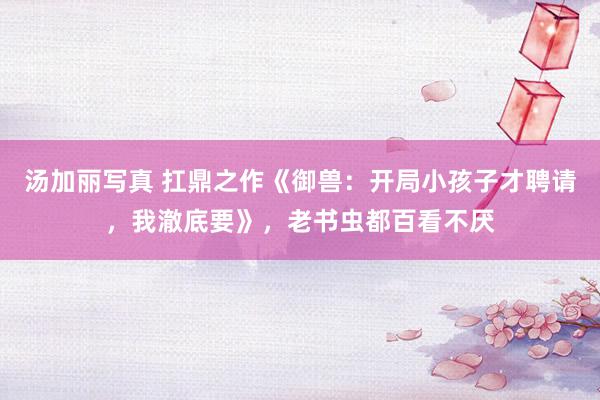 汤加丽写真 扛鼎之作《御兽：开局小孩子才聘请，我澈底要》，老书虫都百看不厌