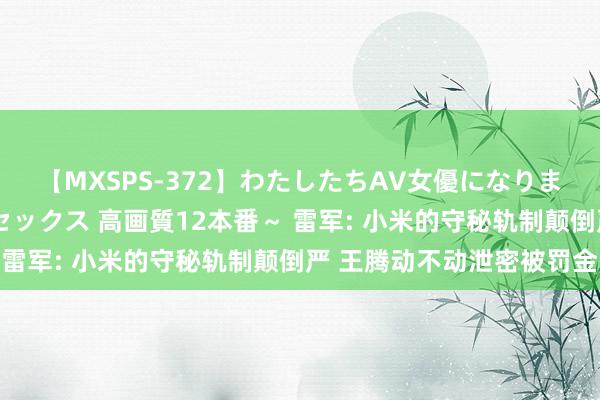 【MXSPS-372】わたしたちAV女優になりました。～初めてのAVセックス 高画質12本番～ 雷军: 小米的守秘轨制颠倒严 王腾动不动泄密被罚金