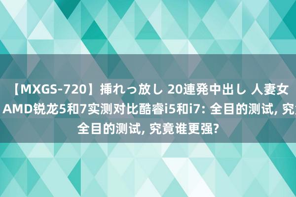 【MXGS-720】挿れっ放し 20連発中出し 人妻女雀士 雪菜 AMD锐龙5和7实测对比酷睿i5和i7: 全目的测试, 究竟谁更强?