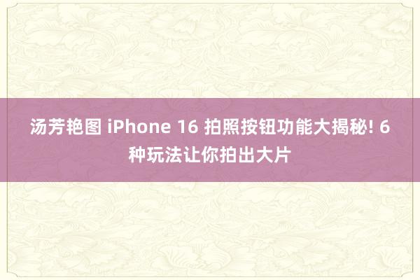 汤芳艳图 iPhone 16 拍照按钮功能大揭秘! 6种玩法让你拍出大片