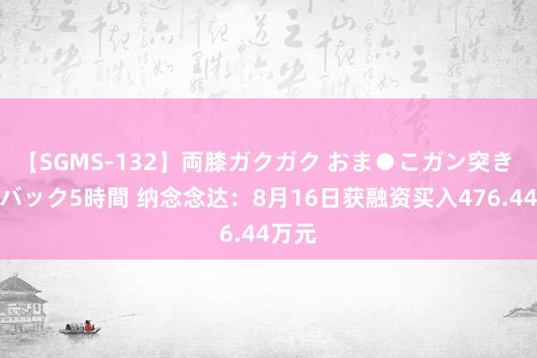 【SGMS-132】両膝ガクガク おま●こガン突き 立ちバック5時間 纳念念达：8月16日获融资买入476.44万元