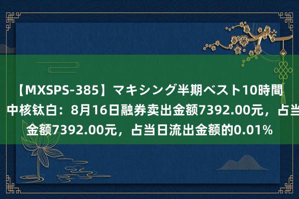 【MXSPS-385】マキシング半期ベスト10時間 ～2014年下半期編～ 中核钛白：8月16日融券卖出金额7392.00元，占当日流出金额的0.01%