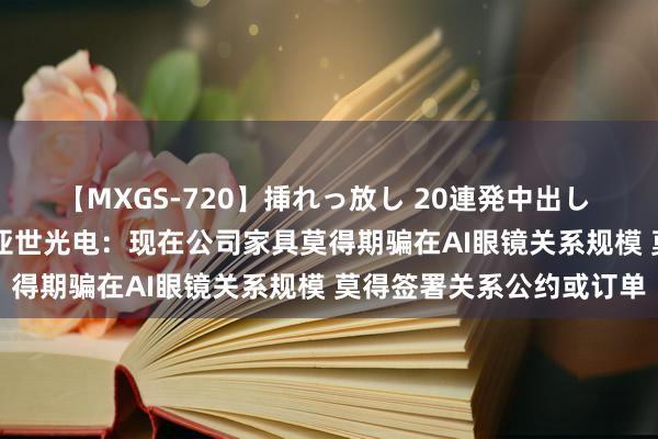 【MXGS-720】挿れっ放し 20連発中出し 人妻女雀士 雪菜 4连板亚世光电：现在公司家具莫得期骗在AI眼镜关系规模 莫得签署关系公约或订单