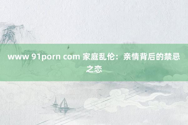 www 91porn com 家庭乱伦：亲情背后的禁忌之恋