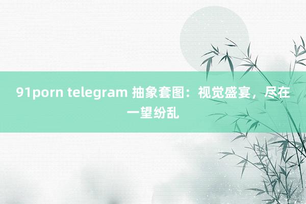 91porn telegram 抽象套图：视觉盛宴，尽在一望纷乱